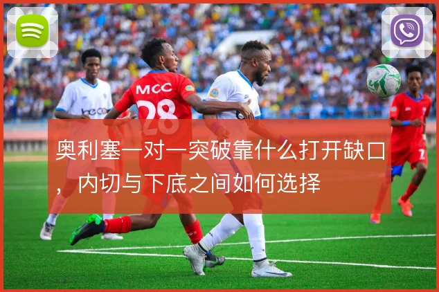 奥利塞一对一突破靠什么打开缺口，内切与下底之间如何选择