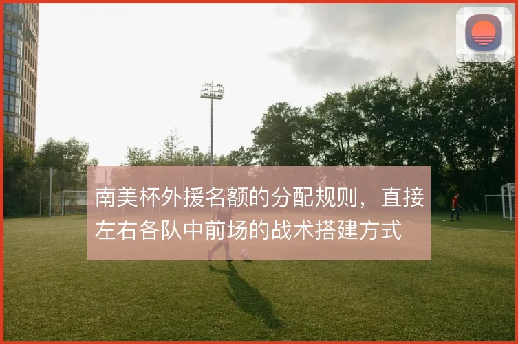南美杯外援名额的分配规则，直接左右各队中前场的战术搭建方式