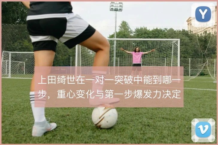 上田绮世在一对一突破中能到哪一步，重心变化与第一步爆发力决定成败
