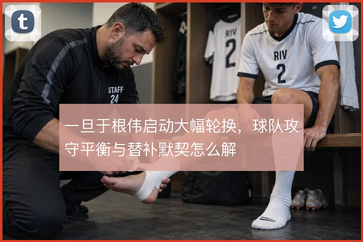 一旦于根伟启动大幅轮换，球队攻守平衡与替补默契怎么解