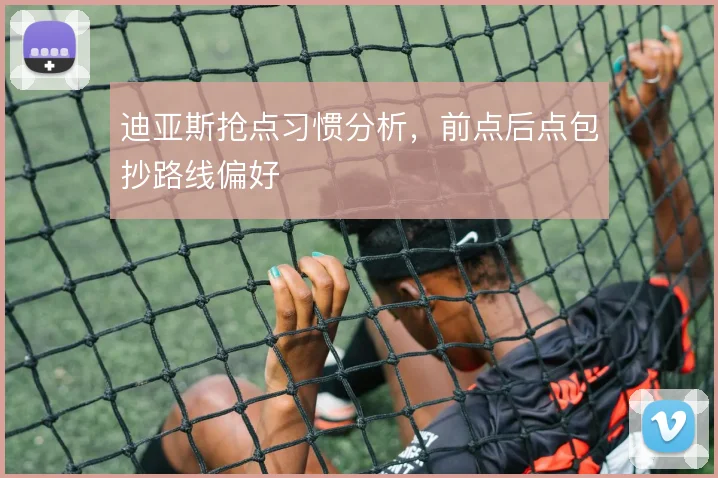 迪亚斯抢点习惯分析，前点后点包抄路线偏好