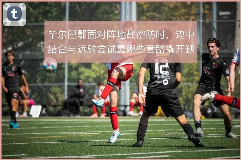 毕尔巴鄂面对阵地战密防时，边中结合与远射尝试靠哪些套路撬开缺口