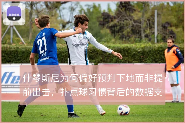 什琴斯尼为何偏好预判下地而非提前出击，扑点球习惯背后的数据支撑
