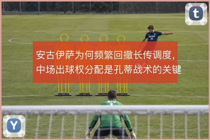 安古伊萨为何频繁回撤长传调度，中场出球权分配是孔蒂战术的关键考量