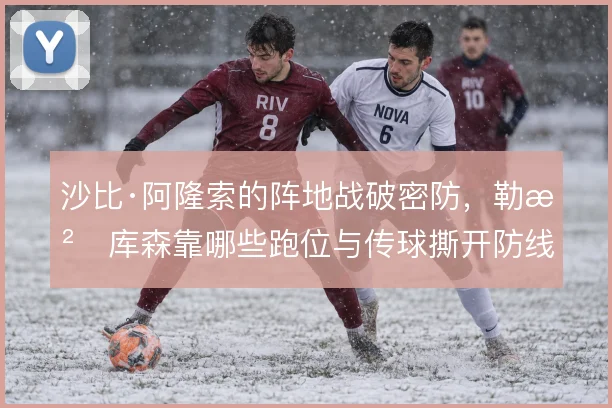 沙比·阿隆索的阵地战破密防,勒沃库森靠哪些跑位与传球撕开防线