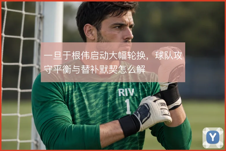 一旦于根伟启动大幅轮换，球队攻守平衡与替补默契怎么解