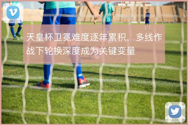 天皇杯卫冕难度逐年累积，多线作战下轮换深度成为关键变量