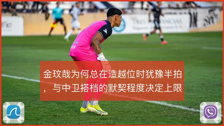 金玟哉为何总在造越位时犹豫半拍，与中卫搭档的默契程度决定上限