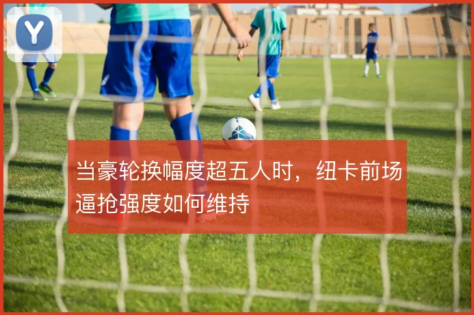当豪轮换幅度超五人时，纽卡前场逼抢强度如何维持