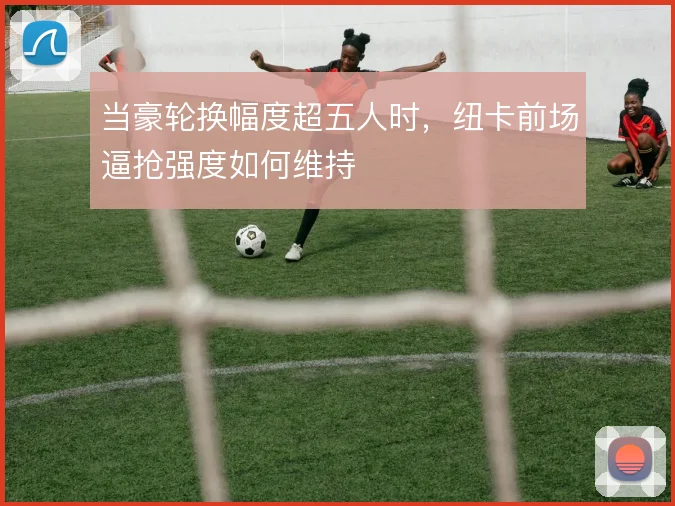 当豪轮换幅度超五人时，纽卡前场逼抢强度如何维持