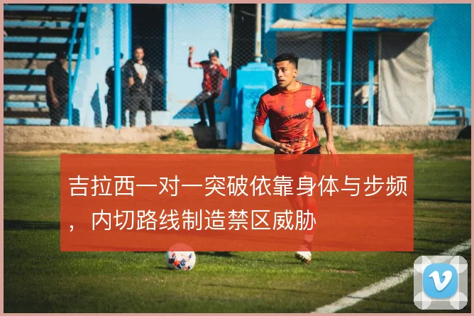 吉拉西一对一突破依靠身体与步频，内切路线制造禁区威胁