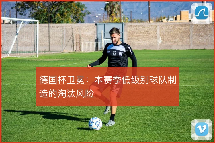 德国杯卫冕：本赛季低级别球队制造的淘汰风险