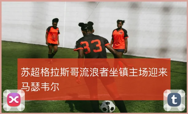 苏超格拉斯哥流浪者坐镇主场迎来马瑟韦尔