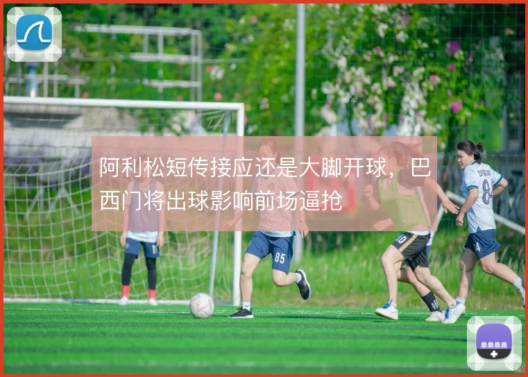 阿利松短传接应还是大脚开球，巴西门将出球影响前场逼抢