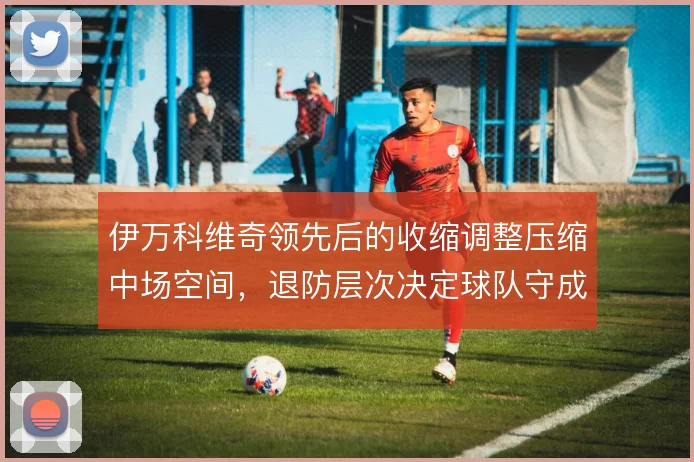 伊万科维奇领先后的收缩调整压缩中场空间,退防层次决定球队守成质量