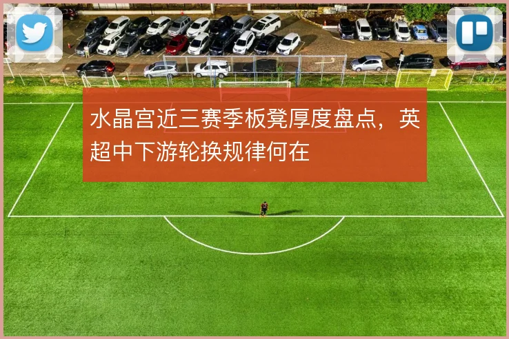 水晶宫近三赛季板凳厚度盘点，英超中下游轮换规律何在