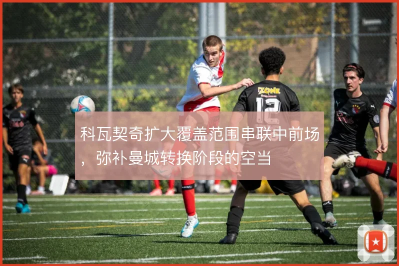 科瓦契奇扩大覆盖范围串联中前场，弥补曼城转换阶段的空当