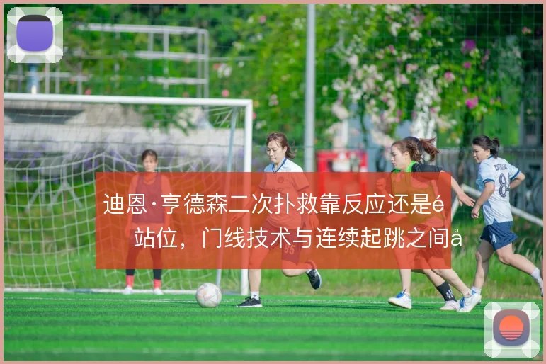 迪恩·亨德森二次扑救靠反应还是靠站位，门线技术与连续起跳之间如何取舍