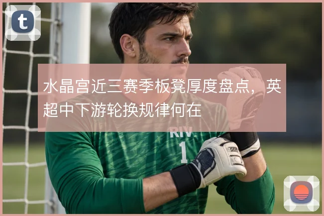 水晶宫近三赛季板凳厚度盘点，英超中下游轮换规律何在